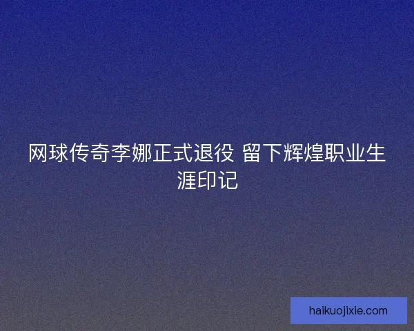 网球传奇李娜正式退役 留下辉煌职业生涯印记