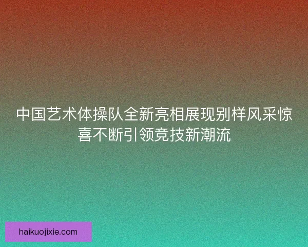 中国艺术体操队全新亮相展现别样风采惊喜不断引领竞技新潮流